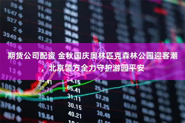 期货公司配资 金秋国庆奥林匹克森林公园迎客潮，北京警方全力守护游园平安
