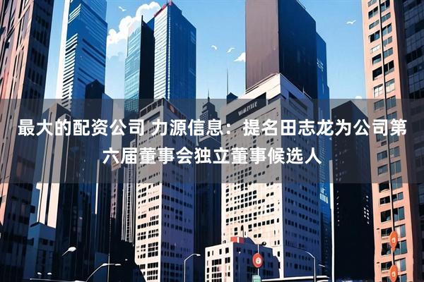 最大的配资公司 力源信息：提名田志龙为公司第六届董事会独立董事候选人