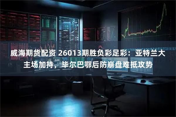 威海期货配资 26013期胜负彩足彩：亚特兰大主场加持，毕尔巴鄂后防崩盘难抵攻势