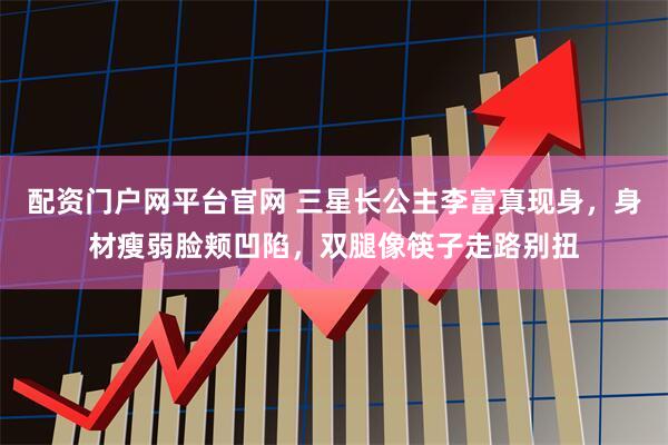 配资门户网平台官网 三星长公主李富真现身，身材瘦弱脸颊凹陷，双腿像筷子走路别扭