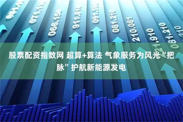 股票配资指数网 超算+算法 气象服务为风光“把脉”护航新能源发电