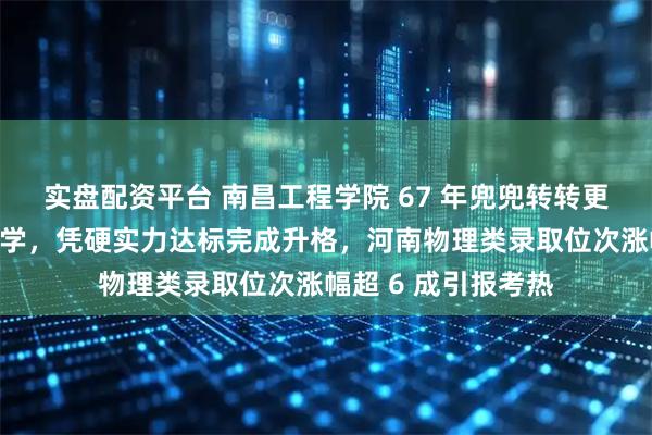 实盘配资平台 南昌工程学院 67 年兜兜转转更名江西水利电力大学，凭硬实力达标完成升格，河南物理类录取位次涨幅超 6 成引报考热