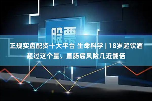 正规实盘配资十大平台 生命科学 | 18岁起饮酒超过这个量，直肠癌风险几近翻倍