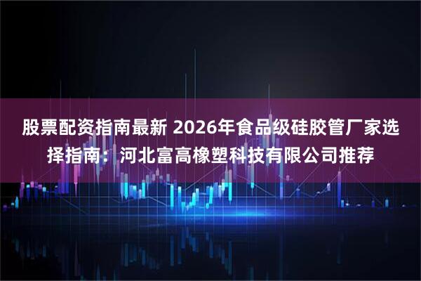 股票配资指南最新 2026年食品级硅胶管厂家选择指南：河北富高橡塑科技有限公司推荐