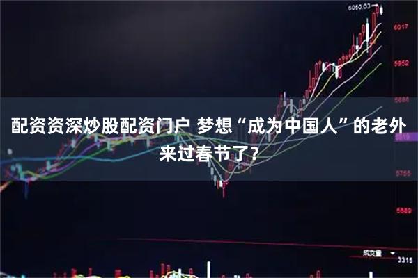 配资资深炒股配资门户 梦想“成为中国人”的老外来过春节了？