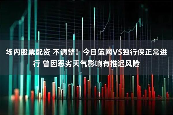 场内股票配资 不调整！今日篮网VS独行侠正常进行 曾因恶劣天气影响有推迟风险