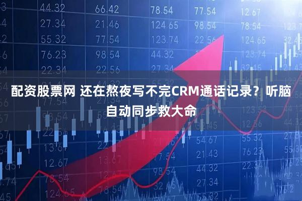 配资股票网 还在熬夜写不完CRM通话记录？听脑自动同步救大命