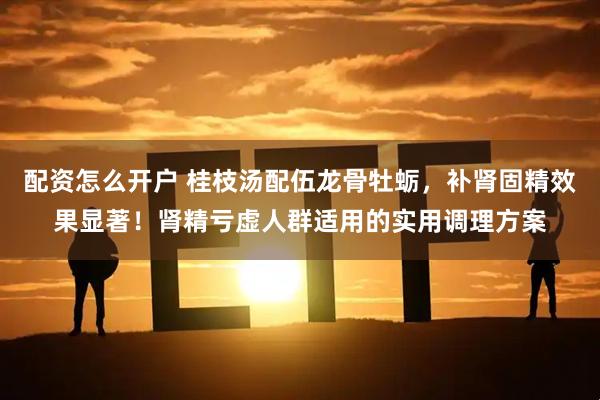 配资怎么开户 桂枝汤配伍龙骨牡蛎，补肾固精效果显著！肾精亏虚人群适用的实用调理方案