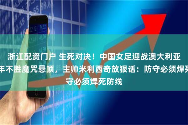 浙江配资门户 生死对决！中国女足迎战澳大利亚，13年不胜魔咒悬顶，主帅米利西奇放狠话：防守必须焊死防线