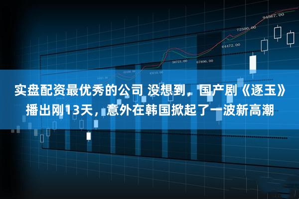 实盘配资最优秀的公司 没想到，国产剧《逐玉》播出刚13天，意外在韩国掀起了一波新高潮