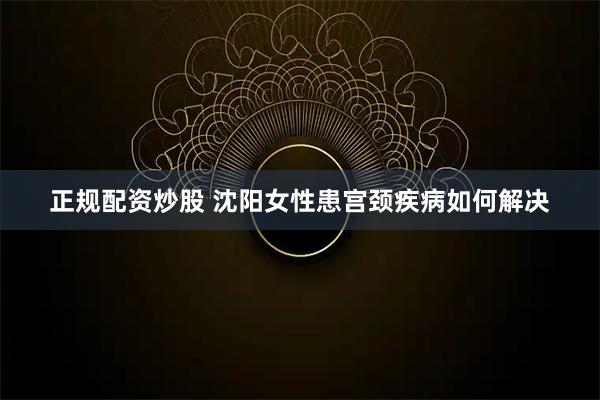 正规配资炒股 沈阳女性患宫颈疾病如何解决