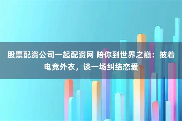 股票配资公司一起配资网 陪你到世界之巅：披着电竞外衣，谈一场纠结恋爱