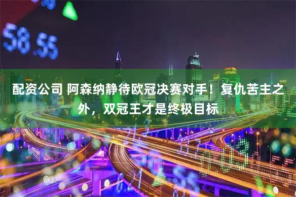 配资公司 阿森纳静待欧冠决赛对手！复仇苦主之外，双冠王才是终极目标