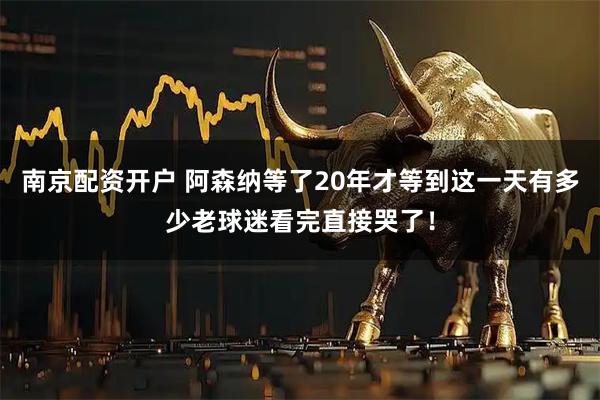 南京配资开户 阿森纳等了20年才等到这一天有多少老球迷看完直接哭了！
