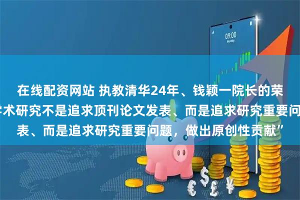 在线配资网站 执教清华24年、钱颖一院长的荣休讲话是：“真正的学术研究不是追求顶刊论文发表、而是追求研究重要问题，做出原创性贡献”