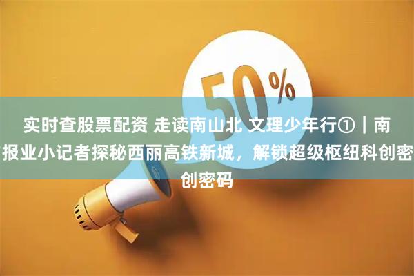 实时查股票配资 走读南山北 文理少年行①|南方报业小记者探秘西丽高铁新城,解锁超级枢纽科创密码