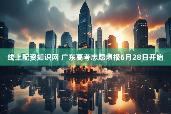 线上配资知识网 广东高考志愿填报6月28日开始