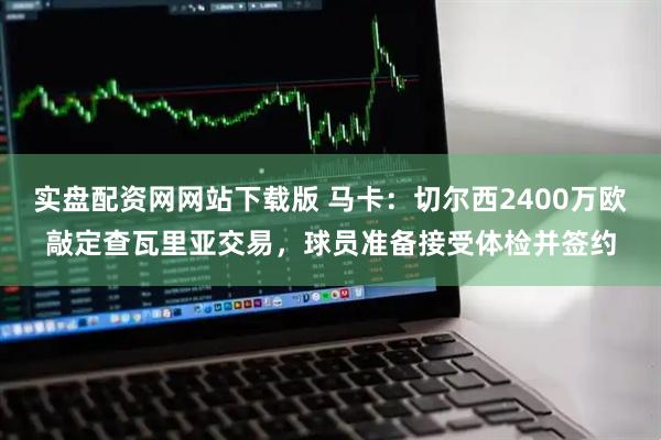 实盘配资网网站下载版 马卡：切尔西2400万欧敲定查瓦里亚交易，球员准备接受体检并签约